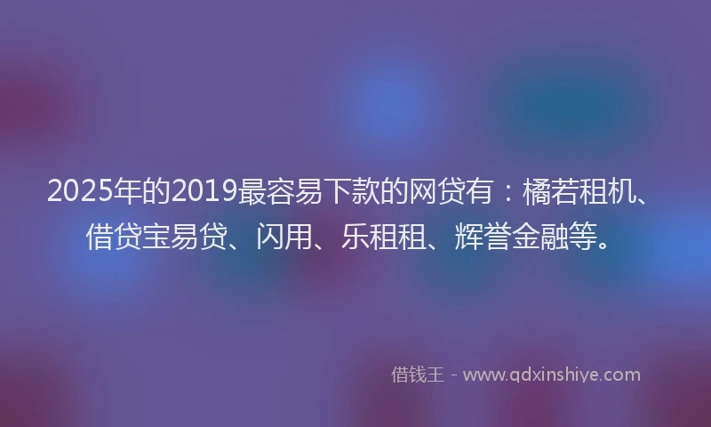 2025年的2019最容易下款的网贷有：橘若租机、借贷宝易贷、闪用、乐租租、辉誉金融等。