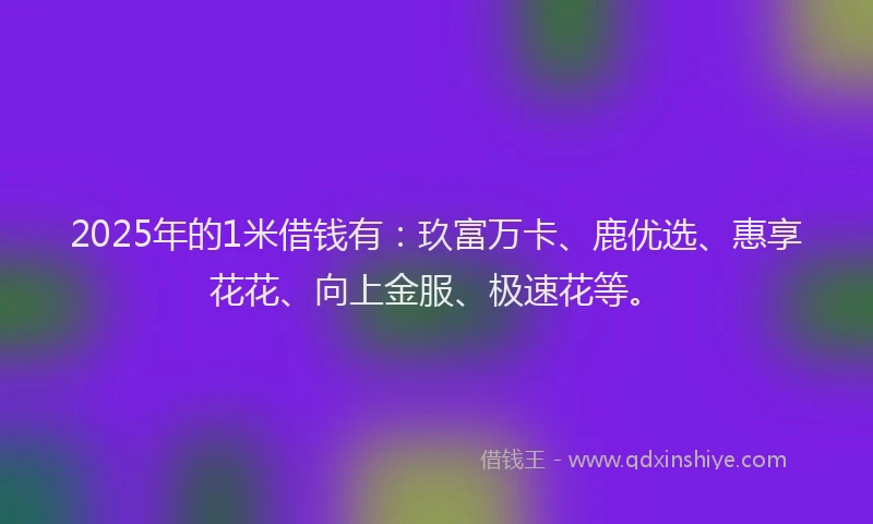 2025年的1米借钱有：玖富万卡、鹿优选、惠享花花、向上金服、极速花等。