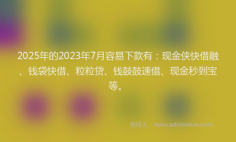 2025年的2023年7月容易下款有：现金侠快借融、钱袋快借、粒粒贷、钱鼓鼓速借、现金秒到宝等。