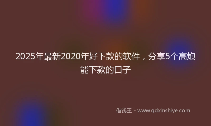 2025年最新2020年好下款的软件，分享5个高炮能下款的口子