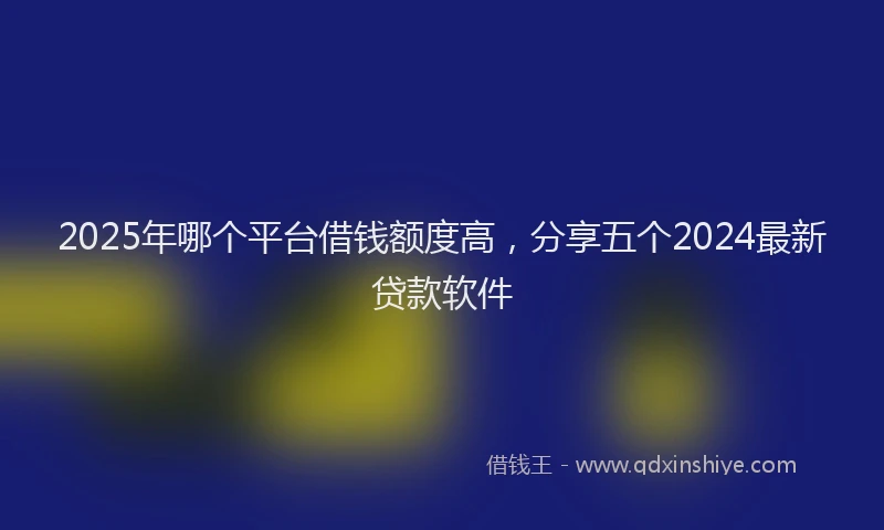 2025年哪个平台借钱额度高，分享五个2024最新贷款软件