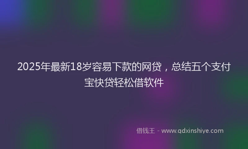 2025年最新18岁容易下款的网贷，总结五个支付宝快贷轻松借软件