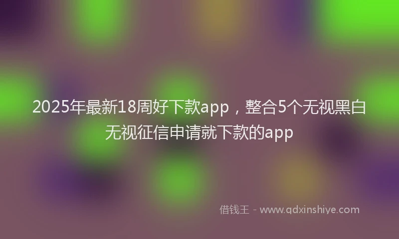 2025年最新18周好下款app，整合5个无视黑白无视征信申请就下款的app