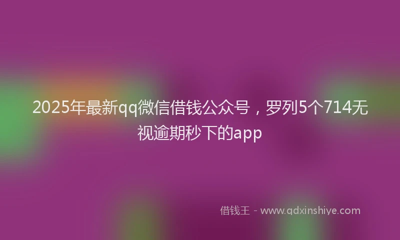 2025年最新qq微信借钱公众号，罗列5个714无视逾期秒下的app