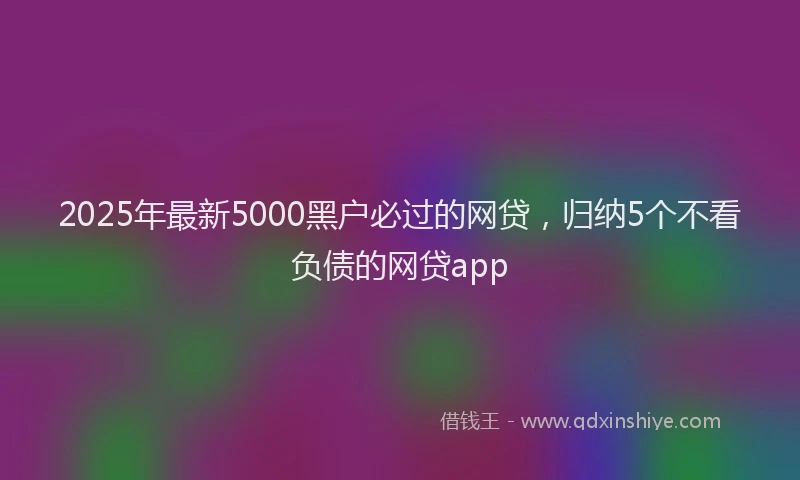 2025年最新5000黑户必过的网贷，归纳5个不看负债的网贷app