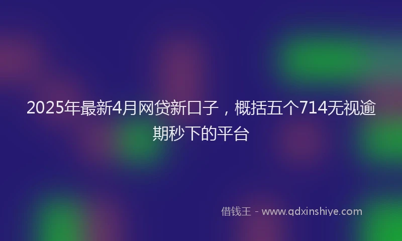 2025年最新4月网贷新口子，概括五个714无视逾期秒下的平台