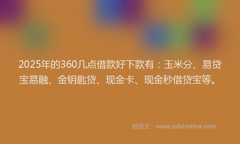 2025年的360几点借款好下款有：玉米分、易贷宝易融、金钥匙贷、现金卡、现金秒借贷宝等。