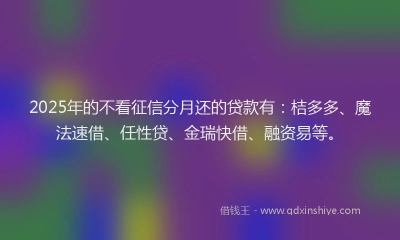 2025年的不看征信分月还的贷款有：桔多多、魔法速借、任性贷、金瑞快借、融资易等。
