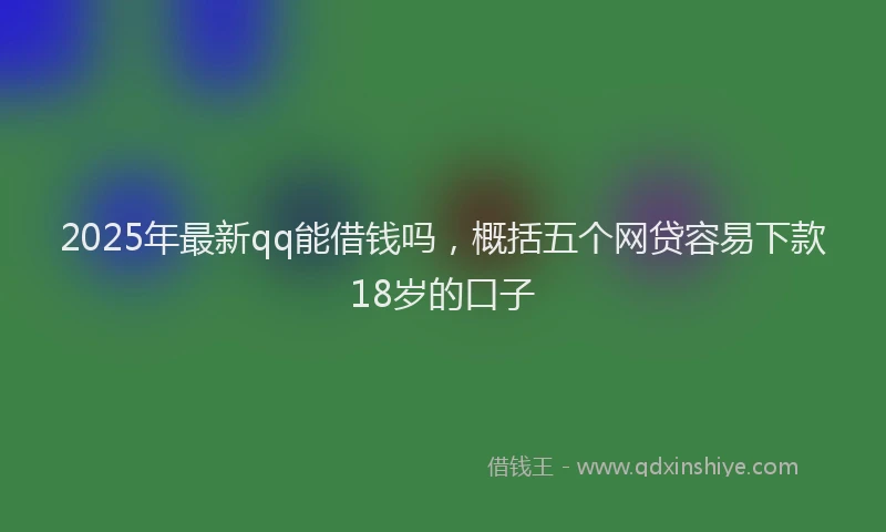 2025年最新qq能借钱吗，概括五个网贷容易下款18岁的口子