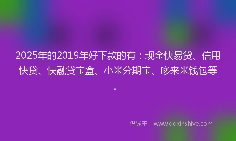 2025年的2019年好下款的有:现金快易贷、信用快贷、快融贷宝盒、小米分期宝、哆来米钱包等。