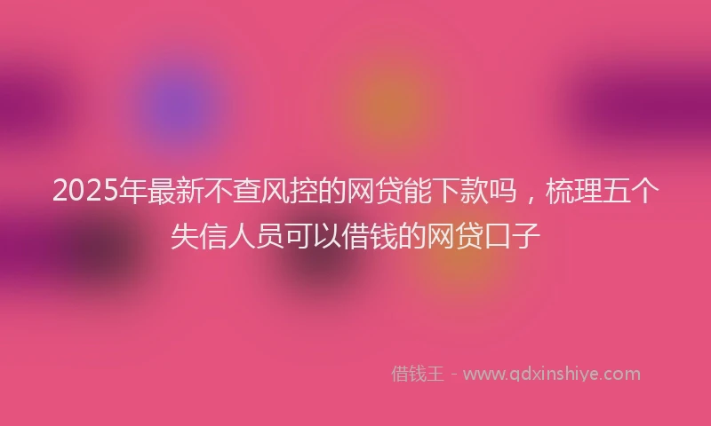 2025年最新不查风控的网贷能下款吗，梳理五个失信人员可以借钱的网贷口子