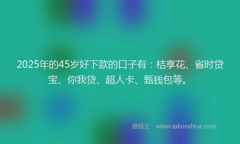 2025年的45岁好下款的口子有：桔享花、省时贷宝、你我贷、超人卡、甄钱包等。