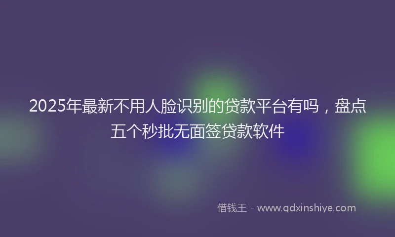 2025年最新不用人脸识别的贷款平台有吗，盘点五个秒批无面签贷款软件