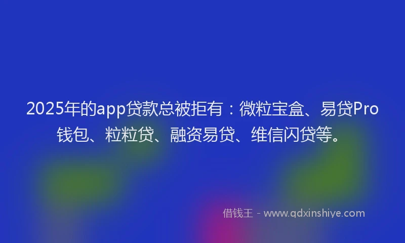 2025年的app贷款总被拒有：微粒宝盒、易贷Pro钱包、粒粒贷、融资易贷、维信闪贷等。