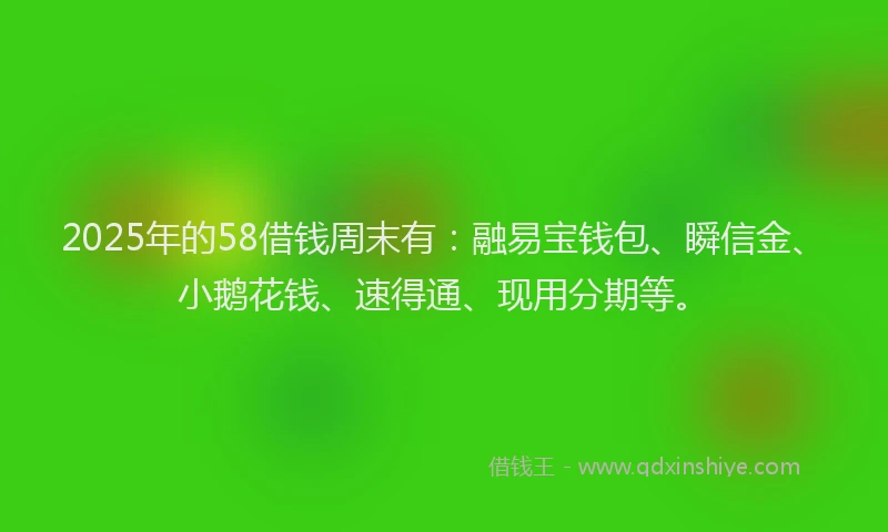2025年的58借钱周末有：融易宝钱包、瞬信金、小鹅花钱、速得通、现用分期等。