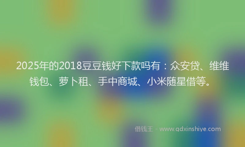 2025年的2018豆豆钱好下款吗有：众安贷、维维钱包、萝卜租、手中商城、小米随星借等。