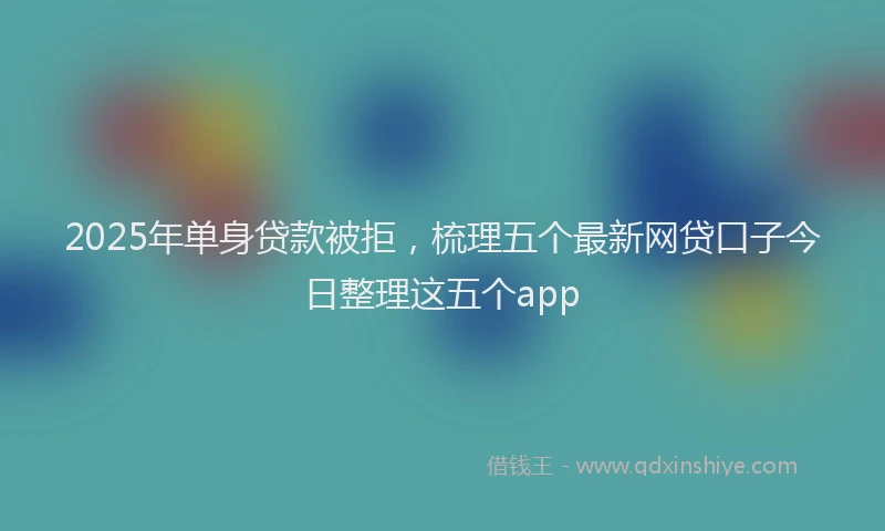 2025年单身贷款被拒，梳理五个最新网贷口子今日整理这五个app