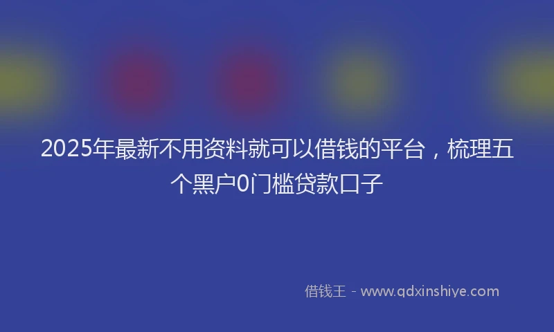 2025年最新不用资料就可以借钱的平台，梳理五个黑户0门槛贷款口子
