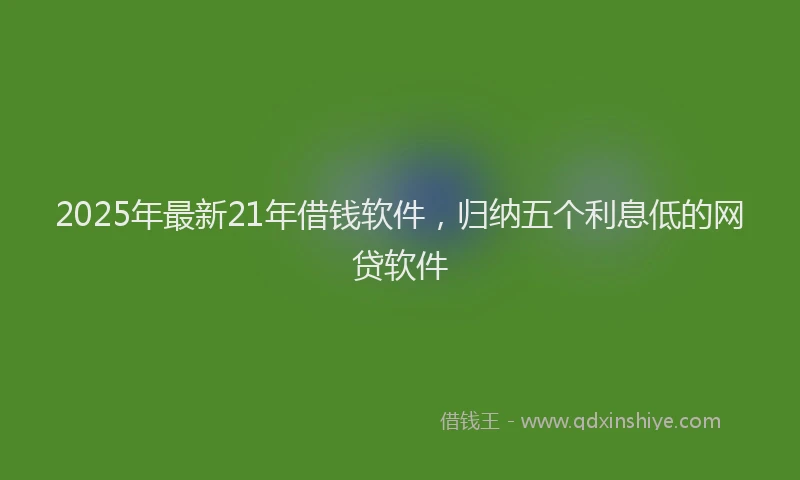 2025年最新21年借钱软件，归纳五个利息低的网贷软件