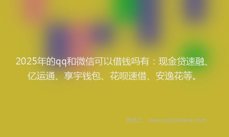 2025年的qq和微信可以借钱吗有：现金贷速融、亿运通、享宇钱包、花呗速借、安逸花等。