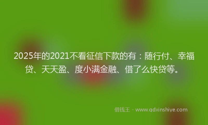 2025年的2021不看征信下款的有：随行付、幸福贷、天天盈、度小满金融、借了么快贷等。