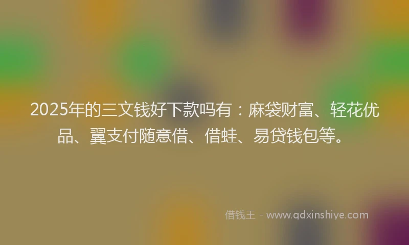 2025年的三文钱好下款吗有：麻袋财富、轻花优品、翼支付随意借、借蛙、易贷钱包等。