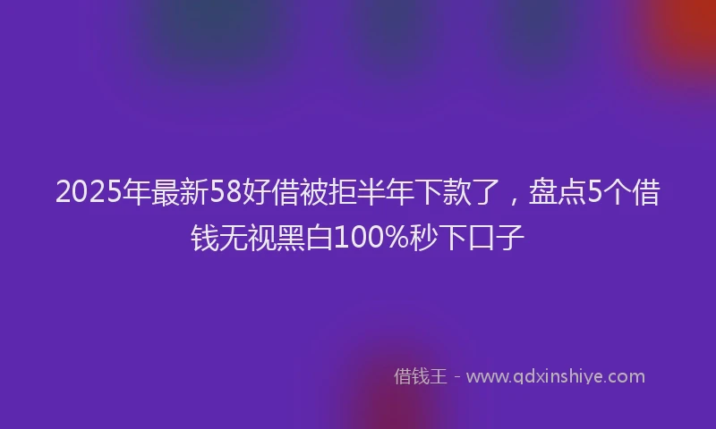 2025年最新58好借被拒半年下款了，盘点5个借钱无视黑白100%秒下口子