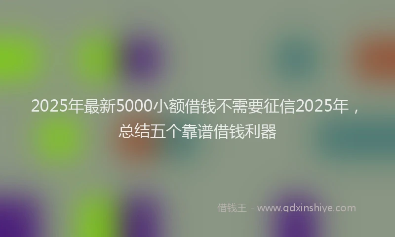 2025年最新5000小额借钱不需要征信2025年，总结五个靠谱借钱利器
