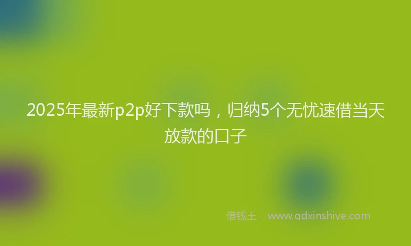 2025年最新p2p好下款吗，归纳5个无忧速借当天放款的口子