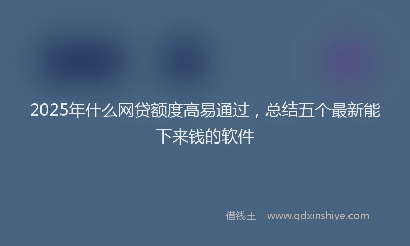 2025年什么网贷额度高易通过，总结五个最新能下来钱的软件