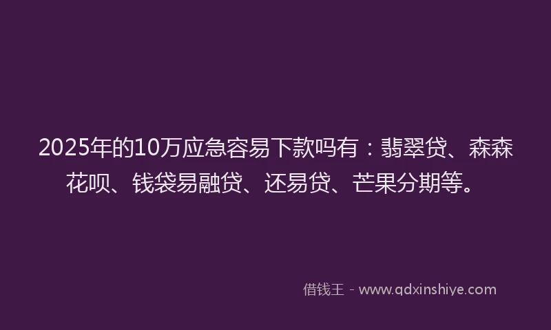 2025年的10万应急容易下款吗有：翡翠贷、森森花呗、钱袋易融贷、还易贷、芒果分期等。