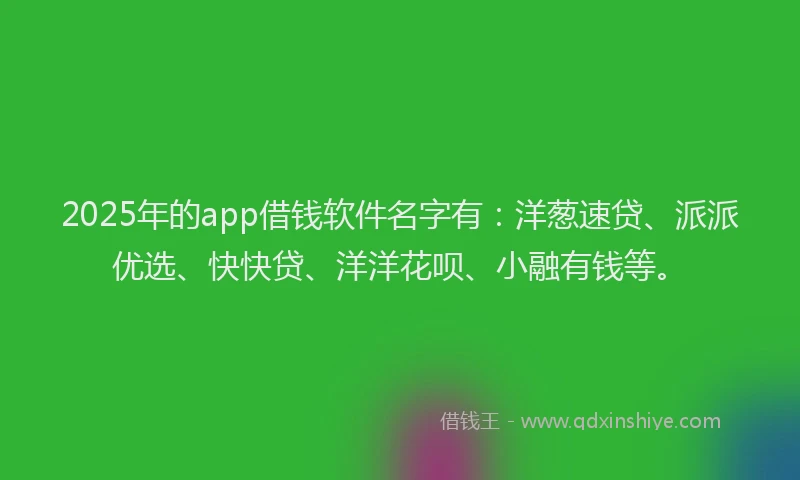 2025年的app借钱软件名字有：洋葱速贷、派派优选、快快贷、洋洋花呗、小融有钱等。
