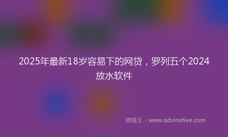 2025年最新18岁容易下的网贷，罗列五个2024放水软件