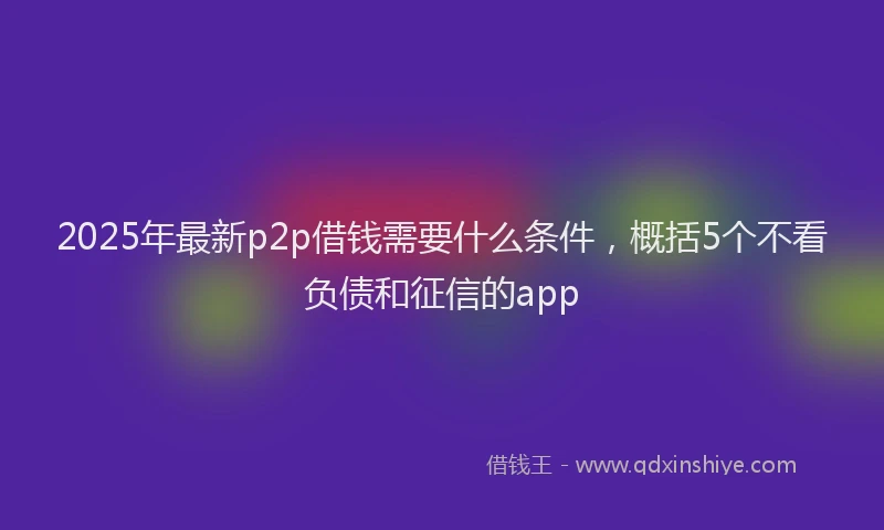 2025年最新p2p借钱需要什么条件，概括5个不看负债和征信的app