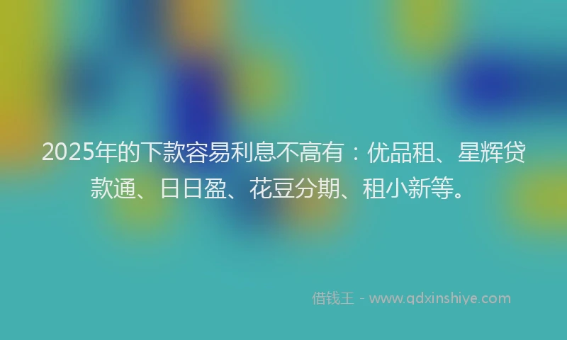 2025年的下款容易利息不高有：优品租、星辉贷款通、日日盈、花豆分期、租小新等。