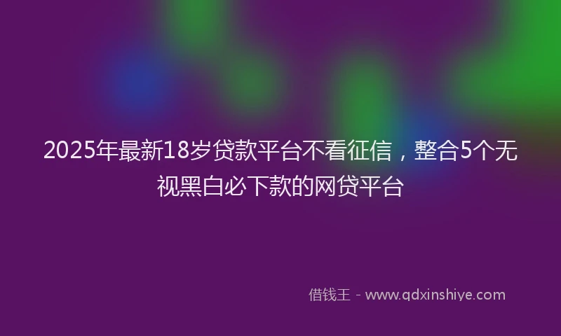 2025年最新18岁贷款平台不看征信，整合5个无视黑白必下款的网贷平台