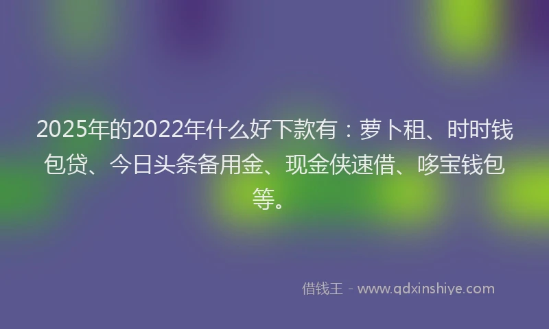 2025年的2022年什么好下款有：萝卜租、时时钱包贷、今日头条备用金、现金侠速借、哆宝钱包等。