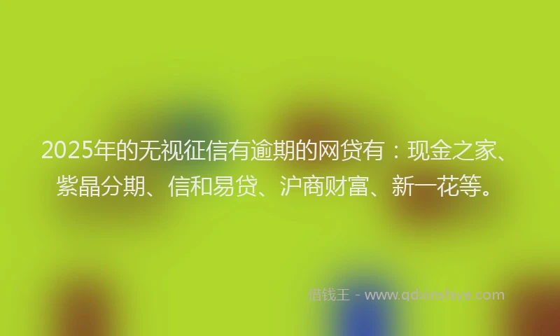 2025年的无视征信有逾期的网贷有：现金之家、紫晶分期、信和易贷、沪商财富、新一花等。