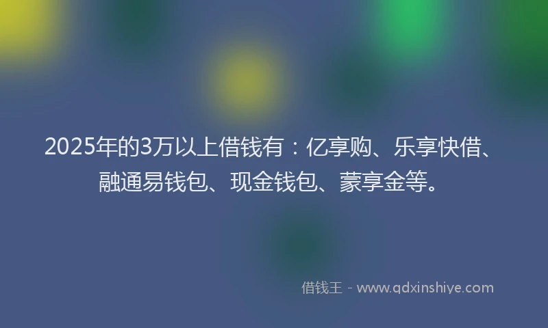 2025年的3万以上借钱有：亿享购、乐享快借、融通易钱包、现金钱包、蒙享金等。