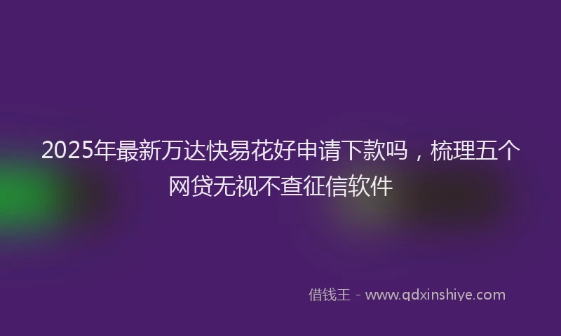 2025年最新万达快易花好申请下款吗，梳理五个网贷无视不查征信软件
