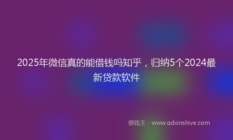 2025年微信真的能借钱吗知乎，归纳5个2024最新贷款软件
