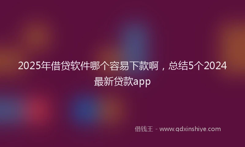 2025年借贷软件哪个容易下款啊，总结5个2024最新贷款app