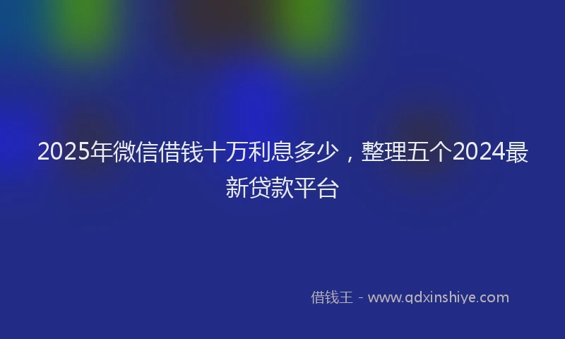 2025年微信借钱十万利息多少，整理五个2024最新贷款平台