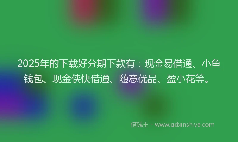 2025年的下载好分期下款有：现金易借通、小鱼钱包、现金侠快借通、随意优品、盈小花等。