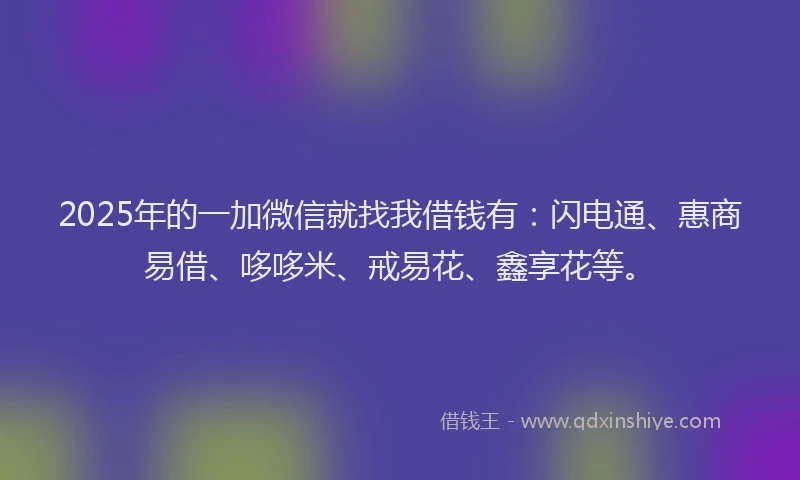 2025年的一加微信就找我借钱有：闪电通、惠商易借、哆哆米、戒易花、鑫享花等。