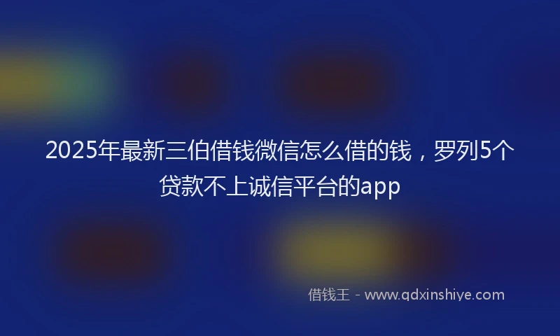 2025年最新三伯借钱微信怎么借的钱，罗列5个贷款不上诚信平台的app