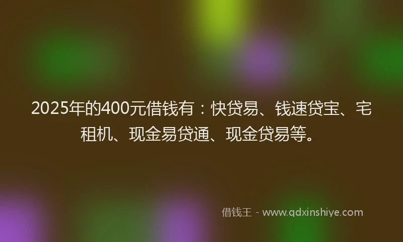 2025年的400元借钱有：快贷易、钱速贷宝、宅租机、现金易贷通、现金贷易等。