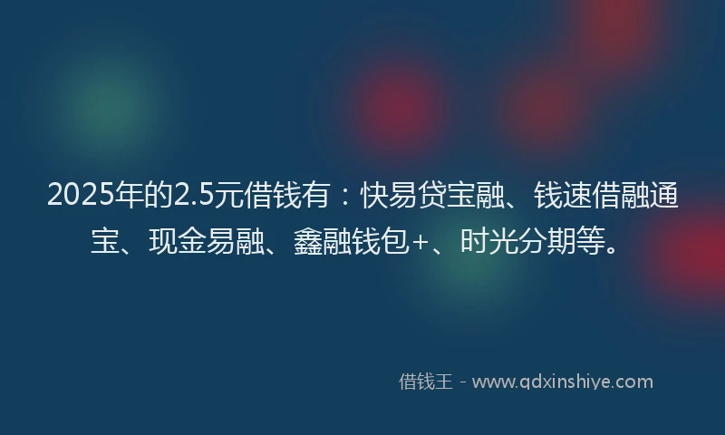 2025年的2.5元借钱有：快易贷宝融、钱速借融通宝、现金易融、鑫融钱包+、时光分期等。