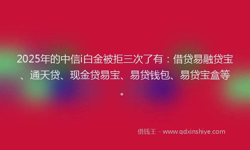 2025年的中信i白金被拒三次了有：借贷易融贷宝、通天贷、现金贷易宝、易贷钱包、易贷宝盒等。