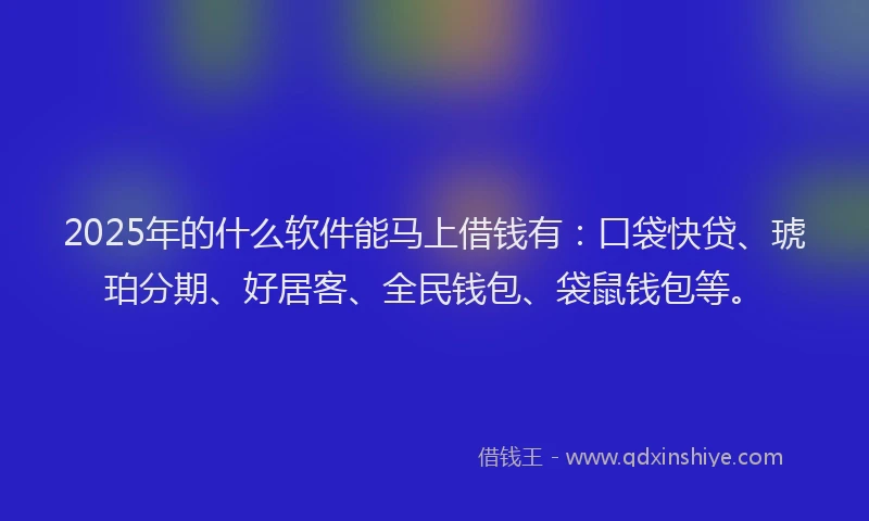 2025年的什么软件能马上借钱有：口袋快贷、琥珀分期、好居客、全民钱包、袋鼠钱包等。